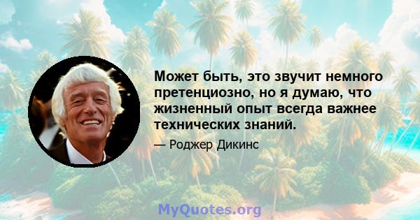 Может быть, это звучит немного претенциозно, но я думаю, что жизненный опыт всегда важнее технических знаний.