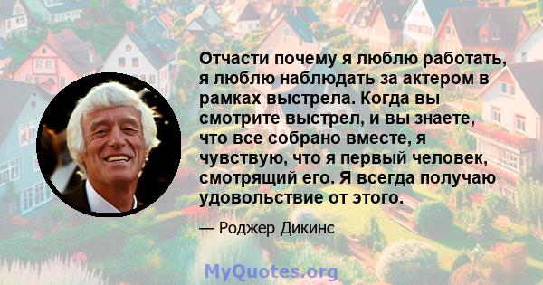 Отчасти почему я люблю работать, я люблю наблюдать за актером в рамках выстрела. Когда вы смотрите выстрел, и вы знаете, что все собрано вместе, я чувствую, что я первый человек, смотрящий его. Я всегда получаю