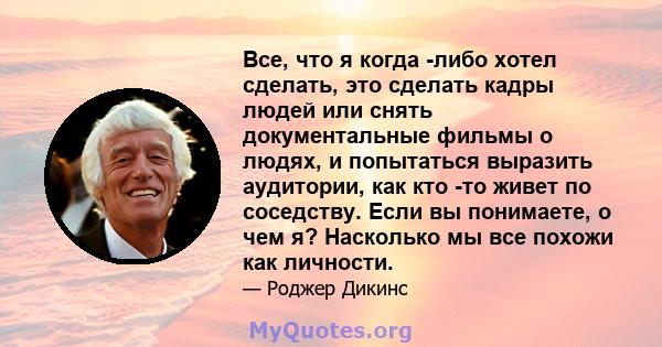 Все, что я когда -либо хотел сделать, это сделать кадры людей или снять документальные фильмы о людях, и попытаться выразить аудитории, как кто -то живет по соседству. Если вы понимаете, о чем я? Насколько мы все похожи 