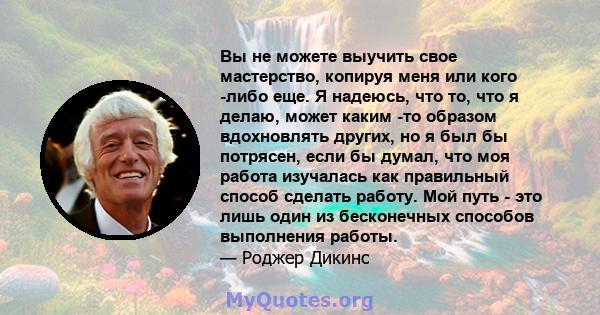 Вы не можете выучить свое мастерство, копируя меня или кого -либо еще. Я надеюсь, что то, что я делаю, может каким -то образом вдохновлять других, но я был бы потрясен, если бы думал, что моя работа изучалась как