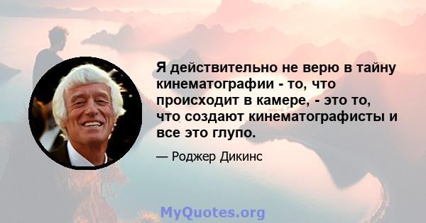 Я действительно не верю в тайну кинематографии - то, что происходит в камере, - это то, что создают кинематографисты и все это глупо.