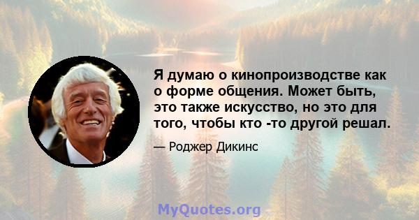 Я думаю о кинопроизводстве как о форме общения. Может быть, это также искусство, но это для того, чтобы кто -то другой решал.