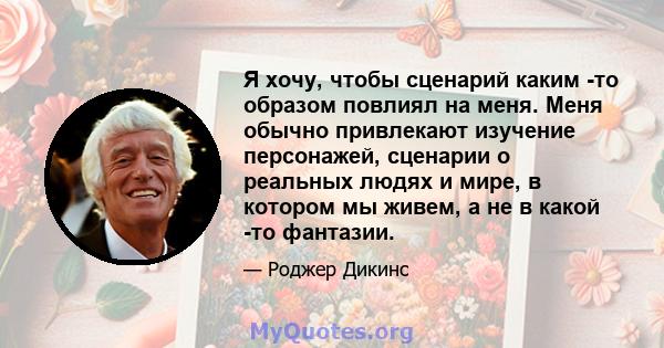 Я хочу, чтобы сценарий каким -то образом повлиял на меня. Меня обычно привлекают изучение персонажей, сценарии о реальных людях и мире, в котором мы живем, а не в какой -то фантазии.