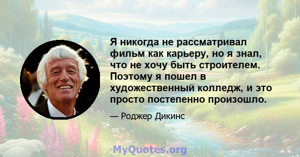 Я никогда не рассматривал фильм как карьеру, но я знал, что не хочу быть строителем. Поэтому я пошел в художественный колледж, и это просто постепенно произошло.