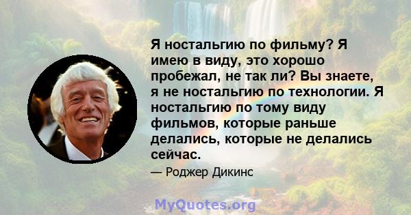 Я ностальгию по фильму? Я имею в виду, это хорошо пробежал, не так ли? Вы знаете, я не ностальгию по технологии. Я ностальгию по тому виду фильмов, которые раньше делались, которые не делались сейчас.