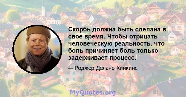 Скорбь должна быть сделана в свое время. Чтобы отрицать человеческую реальность, что боль причиняет боль только задерживает процесс.