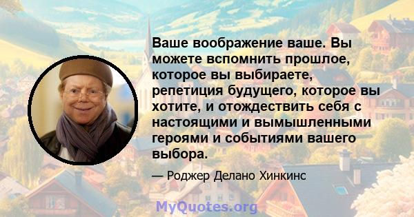 Ваше воображение ваше. Вы можете вспомнить прошлое, которое вы выбираете, репетиция будущего, которое вы хотите, и отождествить себя с настоящими и вымышленными героями и событиями вашего выбора.