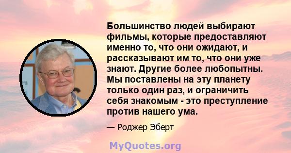 Большинство людей выбирают фильмы, которые предоставляют именно то, что они ожидают, и рассказывают им то, что они уже знают. Другие более любопытны. Мы поставлены на эту планету только один раз, и ограничить себя