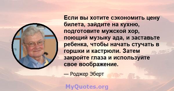 Если вы хотите сэкономить цену билета, зайдите на кухню, подготовите мужской хор, поющий музыку ада, и заставьте ребенка, чтобы начать стучать в горшки и кастрюли. Затем закройте глаза и используйте свое воображение.