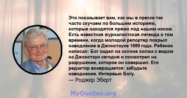 Это показывает вам, как мы в прессе так часто скучаем по большим историям, которые находятся прямо под нашим носом. Есть известная журналистская легенда о том времени, когда молодой репортер покрыл наводнение в