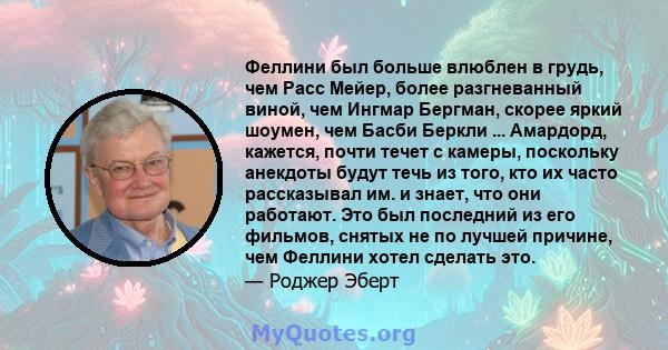 Феллини был больше влюблен в грудь, чем Расс Мейер, более разгневанный виной, чем Ингмар Бергман, скорее яркий шоумен, чем Басби Беркли ... Амардорд, кажется, почти течет с камеры, поскольку анекдоты будут течь из того, 