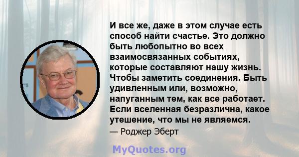 И все же, даже в этом случае есть способ найти счастье. Это должно быть любопытно во всех взаимосвязанных событиях, которые составляют нашу жизнь. Чтобы заметить соединения. Быть удивленным или, возможно, напуганным