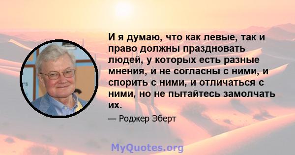 И я думаю, что как левые, так и право должны праздновать людей, у которых есть разные мнения, и не согласны с ними, и спорить с ними, и отличаться с ними, но не пытайтесь замолчать их.