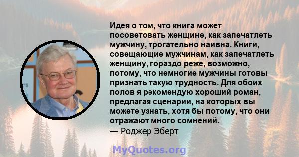 Идея о том, что книга может посоветовать женщине, как запечатлеть мужчину, трогательно наивна. Книги, совещающие мужчинам, как запечатлеть женщину, гораздо реже, возможно, потому, что немногие мужчины готовы признать