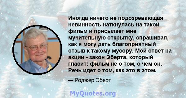 Иногда ничего не подозревающая невинность наткнулась на такой фильм и присылает мне мучительную открытку, спрашивая, как я могу дать благоприятный отзыв к такому мусору. Мой ответ на акции - закон Эберта, который