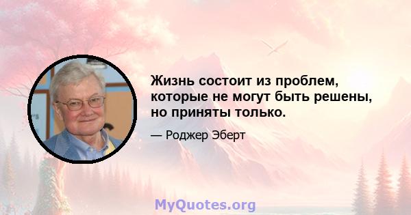 Жизнь состоит из проблем, которые не могут быть решены, но приняты только.