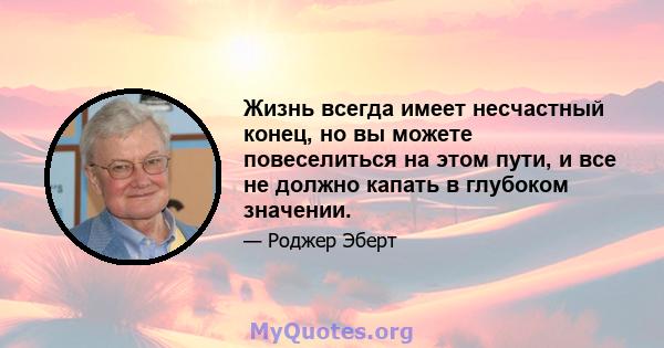 Жизнь всегда имеет несчастный конец, но вы можете повеселиться на этом пути, и все не должно капать в глубоком значении.