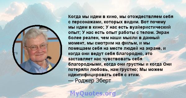 Когда мы идем в кино, мы отождествляем себя с персонажами, которых видим. Вот почему мы идем в кино; У нас есть вуайеристический опыт; У нас есть опыт работы с телом. Экран более реален, чем наши мысли в данный момент,