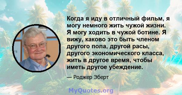 Когда я иду в отличный фильм, я могу немного жить чужой жизни. Я могу ходить в чужой ботине. Я вижу, каково это быть членом другого пола, другой расы, другого экономического класса, жить в другое время, чтобы иметь