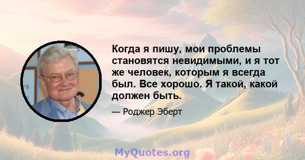 Когда я пишу, мои проблемы становятся невидимыми, и я тот же человек, которым я всегда был. Все хорошо. Я такой, какой должен быть.