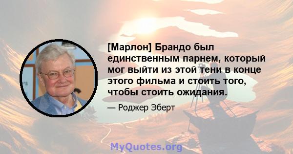 [Марлон] Брандо был единственным парнем, который мог выйти из этой тени в конце этого фильма и стоить того, чтобы стоить ожидания.