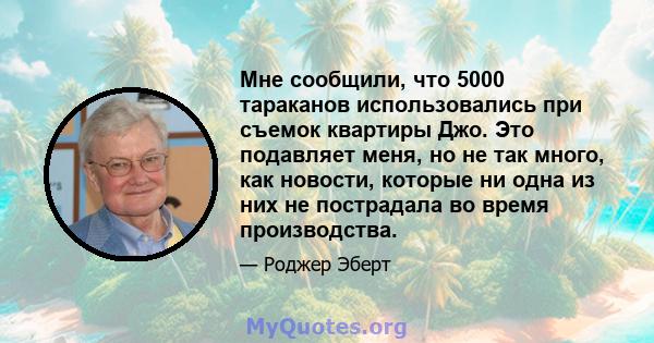 Мне сообщили, что 5000 тараканов использовались при съемок квартиры Джо. Это подавляет меня, но не так много, как новости, которые ни одна из них не пострадала во время производства.