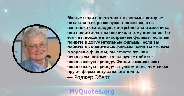 Многие люди просто ходят в фильмы, которые питаются в их ранее существовавших, а не настолько благородных потребностях и желаниях: они просто ходят на боевики, и тому подобное. Но если вы пойдете в иностранные фильмы,