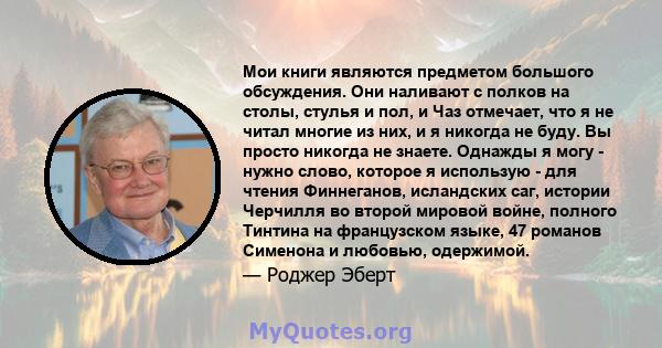 Мои книги являются предметом большого обсуждения. Они наливают с полков на столы, стулья и пол, и Чаз отмечает, что я не читал многие из них, и я никогда не буду. Вы просто никогда не знаете. Однажды я могу - нужно