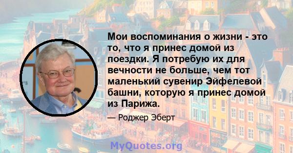 Мои воспоминания о жизни - это то, что я принес домой из поездки. Я потребую их для вечности не больше, чем тот маленький сувенир Эйфелевой башни, которую я принес домой из Парижа.