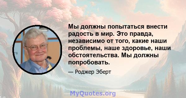 Мы должны попытаться внести радость в мир. Это правда, независимо от того, какие наши проблемы, наше здоровье, наши обстоятельства. Мы должны попробовать.