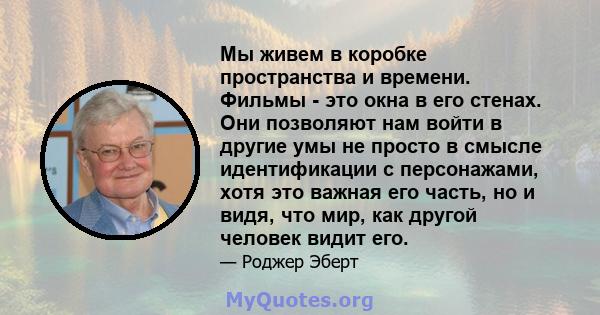 Мы живем в коробке пространства и времени. Фильмы - это окна в его стенах. Они позволяют нам войти в другие умы не просто в смысле идентификации с персонажами, хотя это важная его часть, но и видя, что мир, как другой