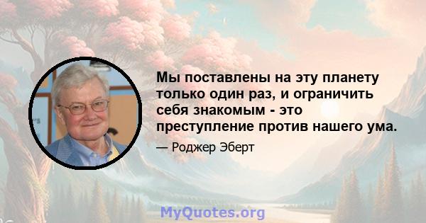 Мы поставлены на эту планету только один раз, и ограничить себя знакомым - это преступление против нашего ума.