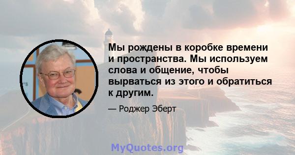 Мы рождены в коробке времени и пространства. Мы используем слова и общение, чтобы вырваться из этого и обратиться к другим.