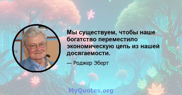 Мы существуем, чтобы наше богатство переместило экономическую цепь из нашей досягаемости.