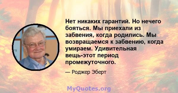 Нет никаких гарантий. Но нечего бояться. Мы приехали из забвения, когда родились. Мы возвращаемся к забвению, когда умираем. Удивительная вещь-этот период промежуточного.