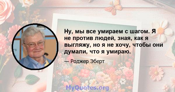 Ну, мы все умираем с шагом. Я не против людей, зная, как я выгляжу, но я не хочу, чтобы они думали, что я умираю.