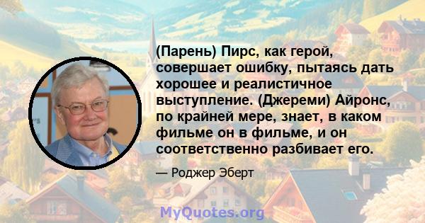 (Парень) Пирс, как герой, совершает ошибку, пытаясь дать хорошее и реалистичное выступление. (Джереми) Айронс, по крайней мере, знает, в каком фильме он в фильме, и он соответственно разбивает его.