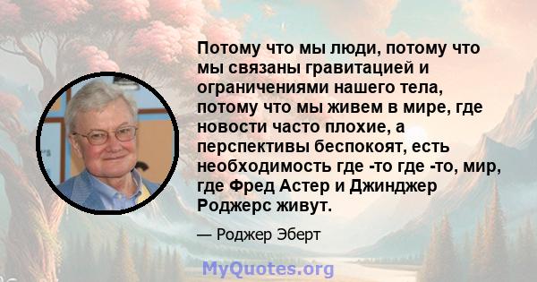 Потому что мы люди, потому что мы связаны гравитацией и ограничениями нашего тела, потому что мы живем в мире, где новости часто плохие, а перспективы беспокоят, есть необходимость где -то где -то, мир, где Фред Астер и 