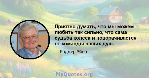 Приятно думать, что мы можем любить так сильно, что сама судьба колеса и поворачивается от команды наших душ.