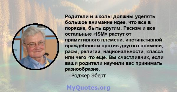 Родители и школы должны уделять большое внимание идее, что все в порядке, быть другим. Расизм и все остальные «ISM» растут от примитивного племени, инстинктивной враждебности против другого племени, расы, религии,