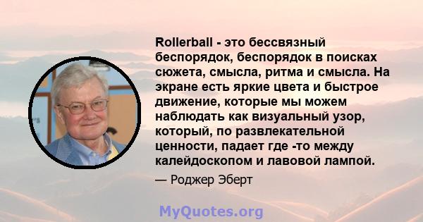 Rollerball - это бессвязный беспорядок, беспорядок в поисках сюжета, смысла, ритма и смысла. На экране есть яркие цвета и быстрое движение, которые мы можем наблюдать как визуальный узор, который, по развлекательной