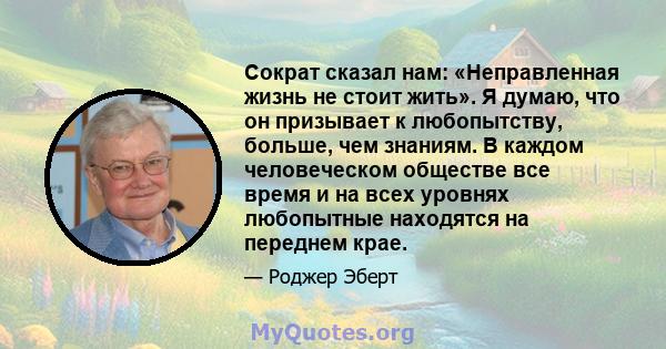 Сократ сказал нам: «Неправленная жизнь не стоит жить». Я думаю, что он призывает к любопытству, больше, чем знаниям. В каждом человеческом обществе все время и на всех уровнях любопытные находятся на переднем крае.