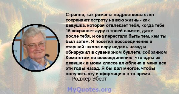 Странно, как романы подростковых лет сохраняют остроту на всю жизнь - как девушка, которая отвлекает тебя, когда тебе 16 сохраняет ауру в твоей памяти, даже после тебя, и она перестала быть тем, кем ты был затем. Я