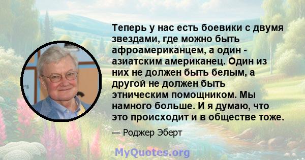 Теперь у нас есть боевики с двумя звездами, где можно быть афроамериканцем, а один - азиатским американец. Один из них не должен быть белым, а другой не должен быть этническим помощником. Мы намного больше. И я думаю,