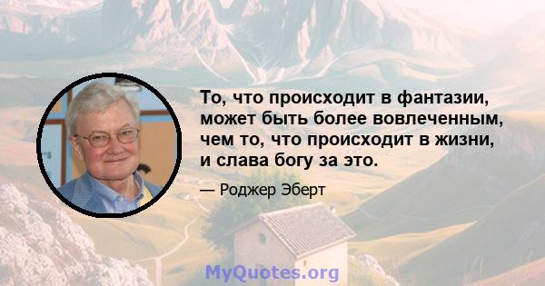 То, что происходит в фантазии, может быть более вовлеченным, чем то, что происходит в жизни, и слава богу за это.