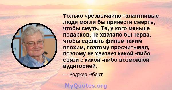 Только чрезвычайно талантливые люди могли бы принести смерть, чтобы смуть. Те, у кого меньше подарков, не хватало бы нерва, чтобы сделать фильм таким плохим, поэтому просчитывал, поэтому не хватает какой -либо связи с