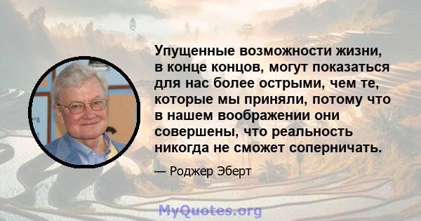 Упущенные возможности жизни, в конце концов, могут показаться для нас более острыми, чем те, которые мы приняли, потому что в нашем воображении они совершены, что реальность никогда не сможет соперничать.