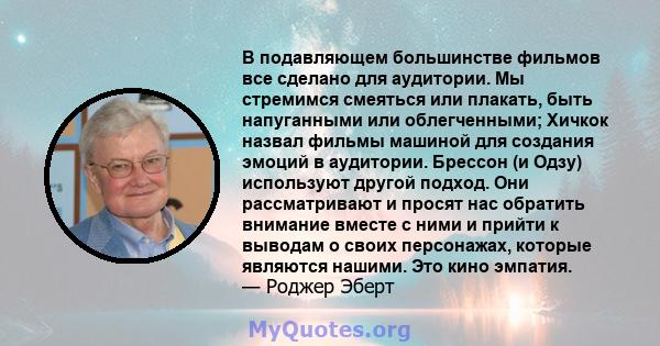 В подавляющем большинстве фильмов все сделано для аудитории. Мы стремимся смеяться или плакать, быть напуганными или облегченными; Хичкок назвал фильмы машиной для создания эмоций в аудитории. Брессон (и Одзу)