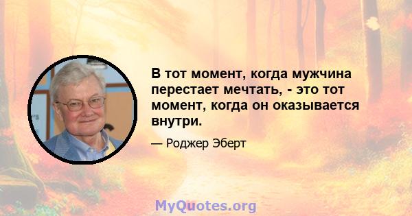 В тот момент, когда мужчина перестает мечтать, - это тот момент, когда он оказывается внутри.