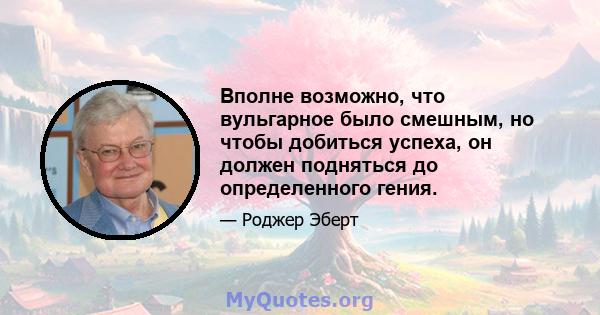 Вполне возможно, что вульгарное было смешным, но чтобы добиться успеха, он должен подняться до определенного гения.